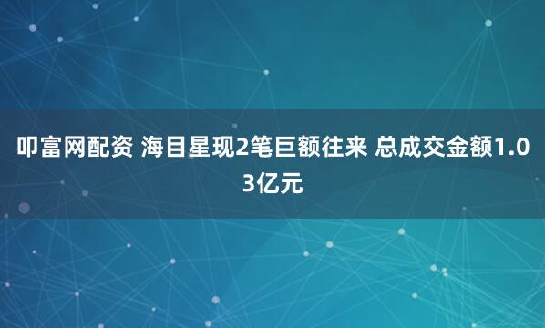 叩富网配资 海目星现2笔巨额往来 总成交金额1.03亿元