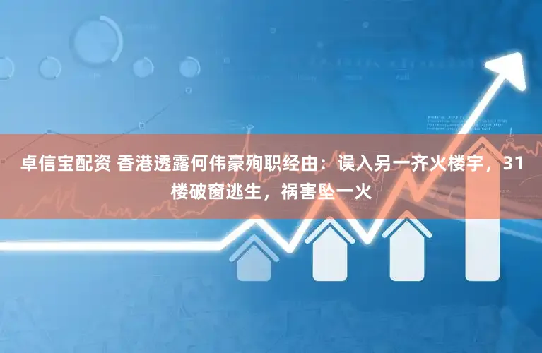 卓信宝配资 香港透露何伟豪殉职经由：误入另一齐火楼宇，31楼破窗逃生，祸害坠一火