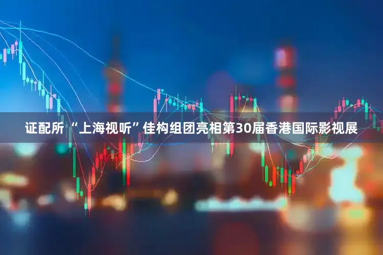 证配所 “上海视听”佳构组团亮相第30届香港国际影视展