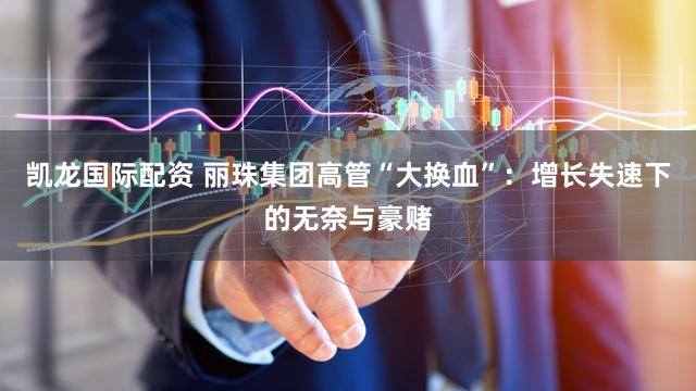 凯龙国际配资 丽珠集团高管“大换血”：增长失速下的无奈与豪赌