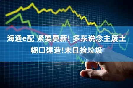 海通e配 紧要更新! 多东说念主废土糊口建造!末日捡垃圾