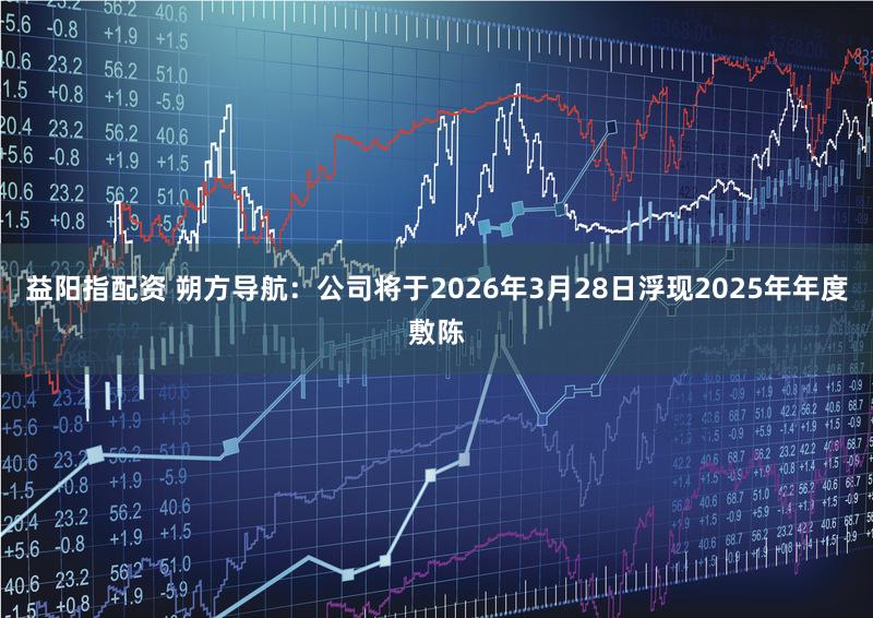 益阳指配资 朔方导航:公司将于2026年3月28日浮现2025年年度敷陈