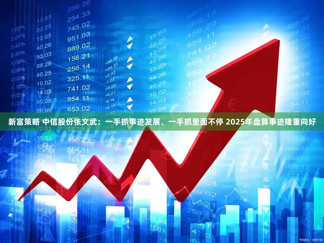新富策略 中信股份张文武：一手抓事迹发展、一手抓里面不停 2025年盘算事迹隆重向好