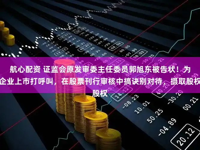 航心配资 证监会原发审委主任委员郭旭东被告状！为企业上市打呼叫，在股票刊行审核中搞诀别对待，摄取股权