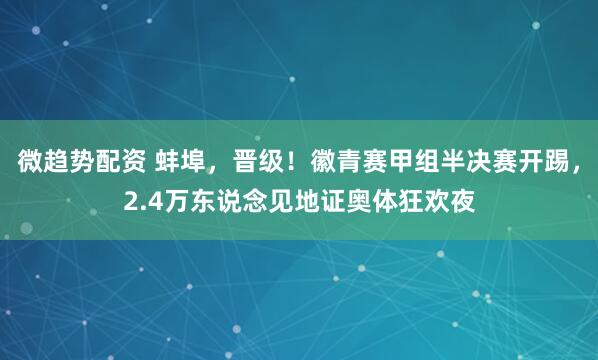 微趋势配资 蚌埠,晋级!徽青赛甲组半决赛开踢,2.4万东说念见地证奥体狂欢夜