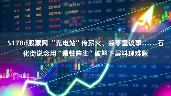 5178d股票网 “充电站”传薪火、凉亭里议事……石化街说念用“秉性阵脚”破解下层料理难题