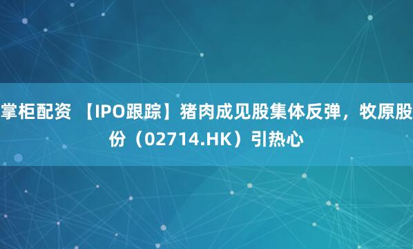 掌柜配资 【IPO跟踪】猪肉成见股集体反弹，牧原股份（02714.HK）引热心