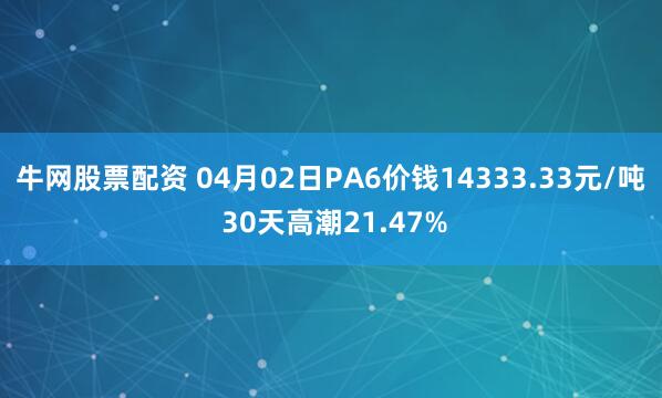 牛网股票配资 04月02日PA6价钱14333.33元/吨 30天高潮21.47%