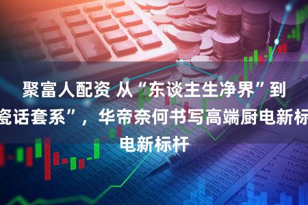 聚富人配资 从“东谈主生净界”到“瓷话套系”，华帝奈何书写高端厨电新标杆