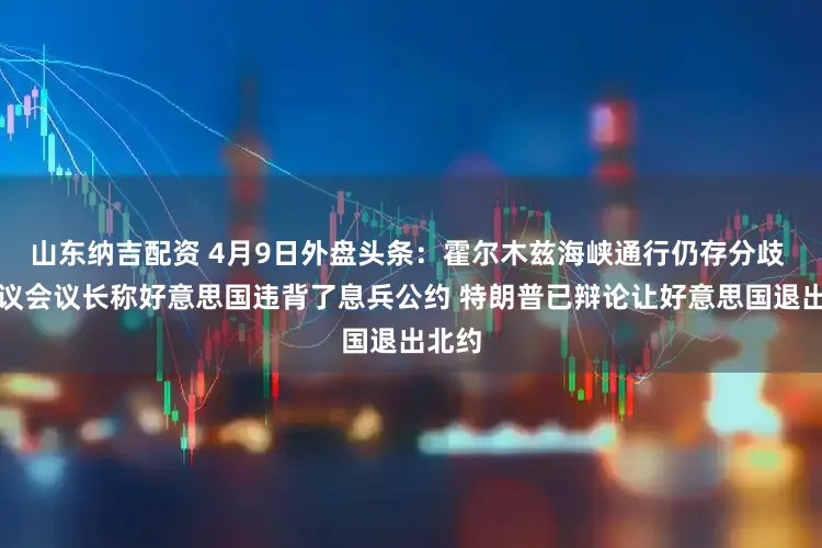 山东纳吉配资 4月9日外盘头条：霍尔木兹海峡通行仍存分歧 伊朗议会议长称好意思国违背了息兵公约 特朗普已辩论让好意思国退出北约