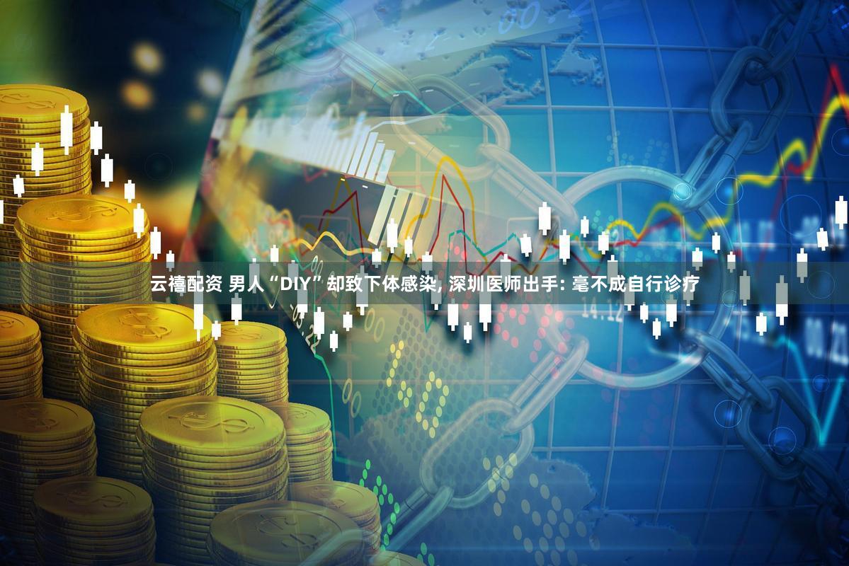 云禧配资 男人“DIY”却致下体感染, 深圳医师出手: 毫不成自行诊疗