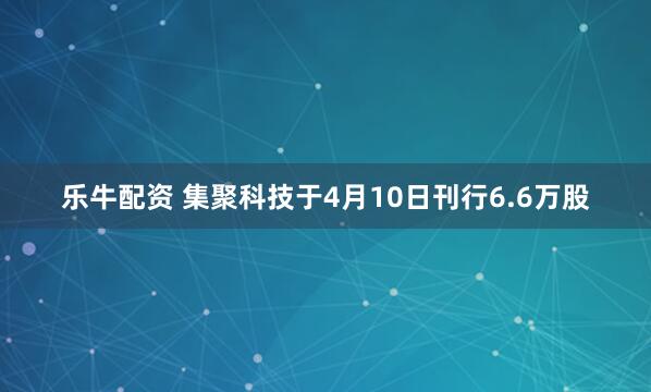乐牛配资 集聚科技于4月10日刊行6.6万股