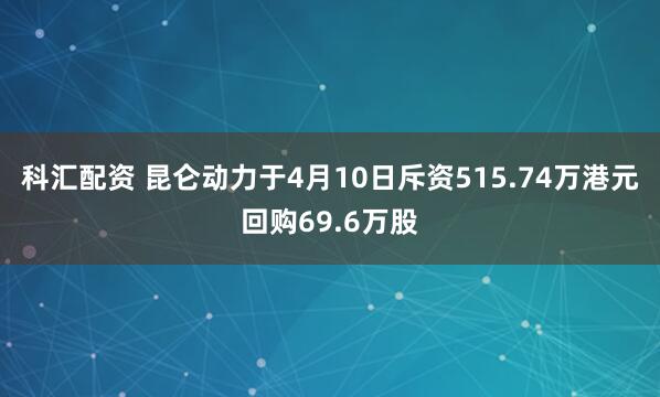 科汇配资 昆仑动力于4月10日斥资515.74万港元回购69.6万股