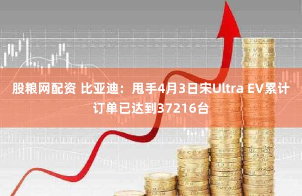股粮网配资 比亚迪：甩手4月3日宋Ultra EV累计订单已达到37216台