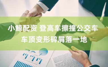 小鲸配资 登高车擦撞公交车 车顶变形碎屑落一地