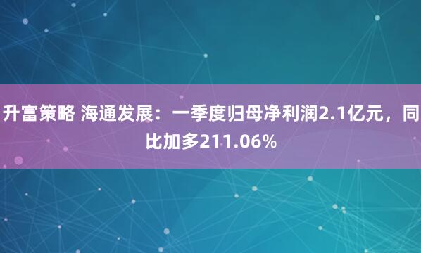 升富策略 海通发展:一季度归母净利润2.1亿元,同比加多211.06%