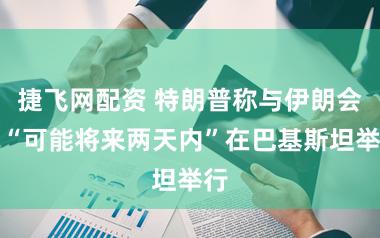 捷飞网配资 特朗普称与伊朗会道“可能将来两天内”在巴基斯坦举行
