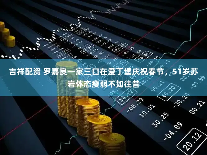 吉祥配资 罗嘉良一家三口在爱丁堡庆祝春节,51岁苏岩体态瘦弱不如往昔