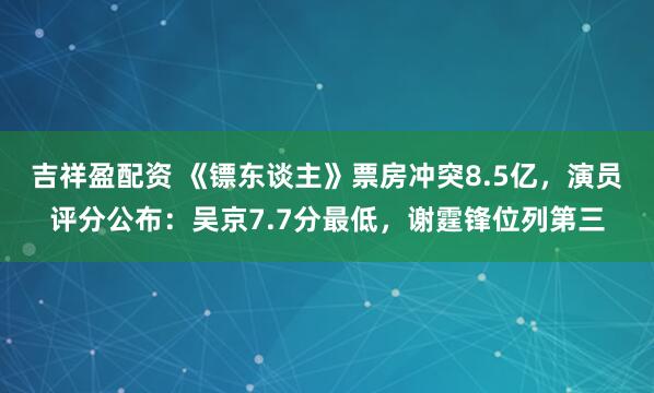 吉祥盈配资 《镖东谈主》票房冲突8.5亿，演员评分公布：吴京7.7分最低，谢霆锋位列第三