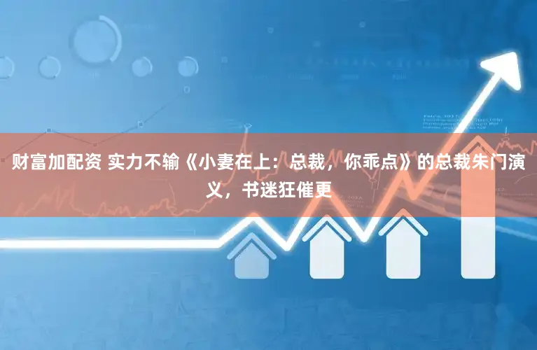 财富加配资 实力不输《小妻在上：总裁，你乖点》的总裁朱门演义，书迷狂催更