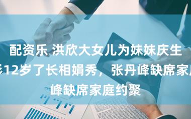 配资乐 洪欣大女儿为妹妹庆生，彤彤12岁了长相娟秀，张丹峰缺席家庭约聚