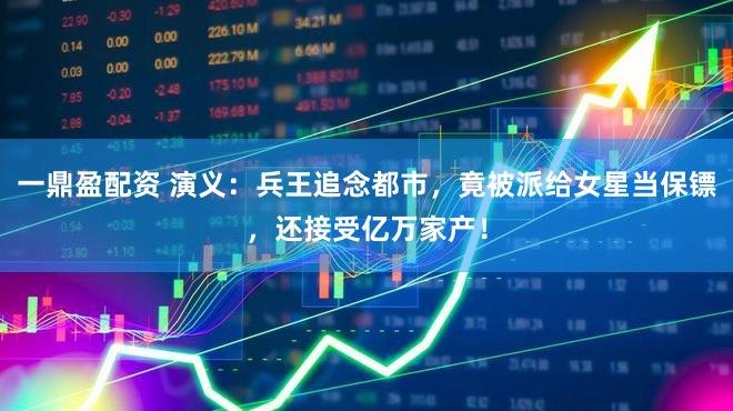 一鼎盈配资 演义：兵王追念都市，竟被派给女星当保镖，还接受亿万家产！