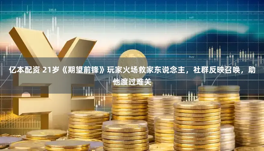 亿本配资 21岁《期望前锋》玩家火场救家东说念主，社群反映召唤，助他渡过难关