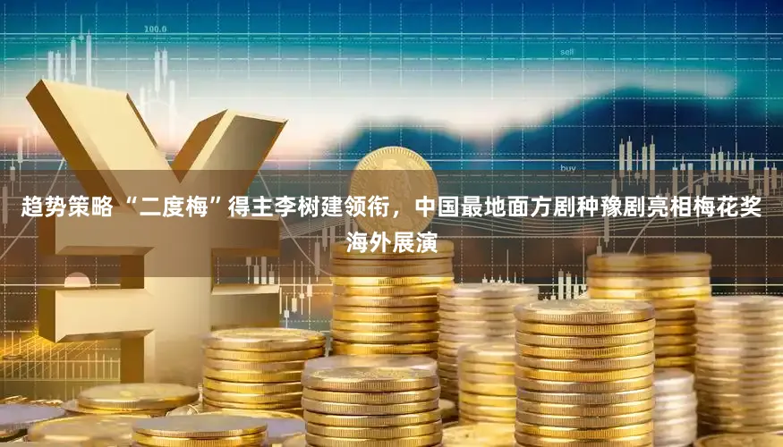 趋势策略 “二度梅”得主李树建领衔,中国最地面方剧种豫剧亮相梅花奖海外展演