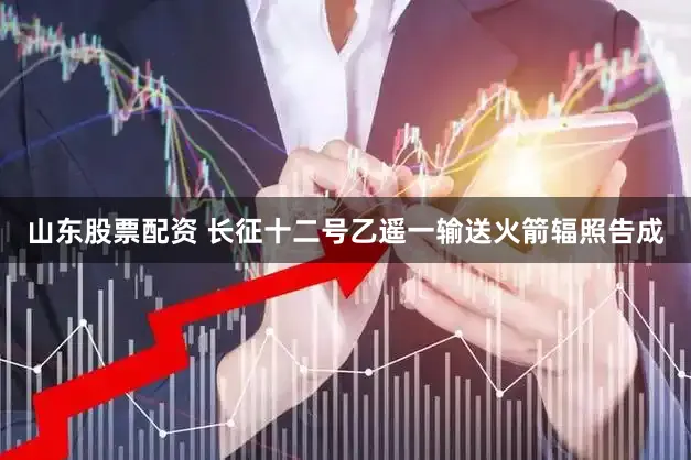 山东股票配资 长征十二号乙遥一输送火箭辐照告成