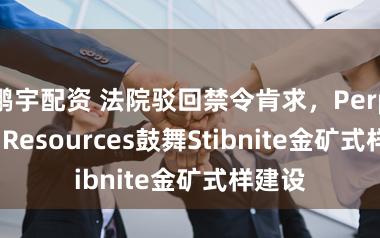 鹏宇配资 法院驳回禁令肯求，Perpetua Resources鼓舞Stibnite金矿式样建设