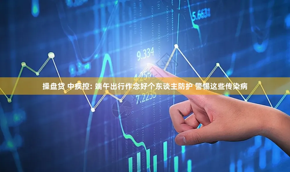 操盘贷 中疾控: 端午出行作念好个东谈主防护 警惕这些传染病
