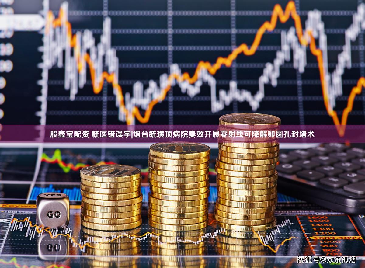 股鑫宝配资 毓医错误字|烟台毓璜顶病院奏效开展零射线可降解卵圆孔封堵术